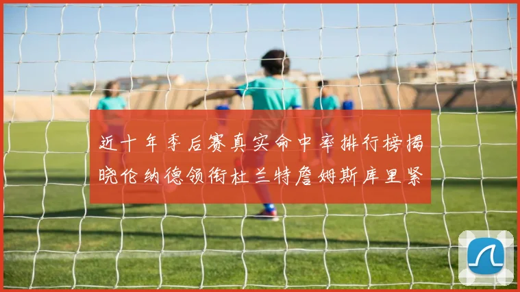 近十年季后赛真实命中率排行榜揭晓伦纳德领衔杜兰特詹姆斯库里紧随其后