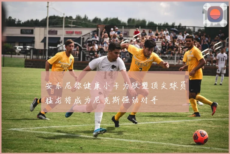 安东尼称健康小卡为联盟顶尖球员猛龙将成为尼克斯强劲对手