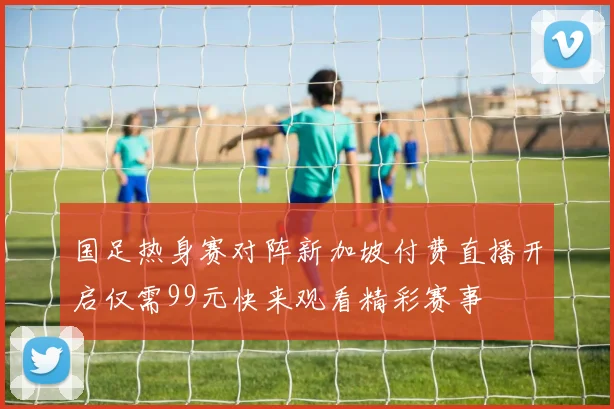 国足热身赛对阵新加坡付费直播开启仅需99元快来观看精彩赛事