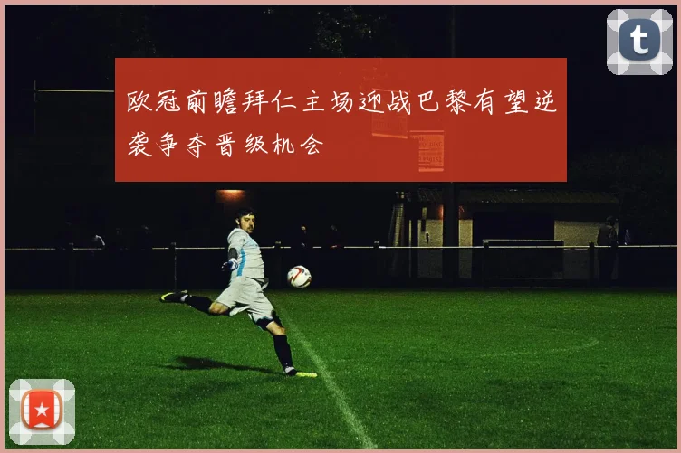 欧冠前瞻拜仁主场迎战巴黎有望逆袭争夺晋级机会