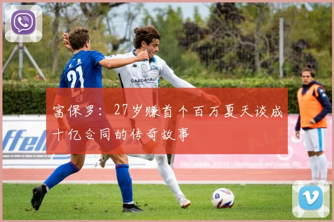 富保罗：27岁赚首个百万夏天谈成十亿合同的传奇故事