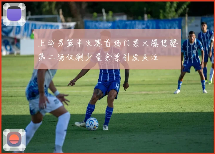 上海男篮半决赛首场门票火爆售罄第二场仅剩少量余票引发关注