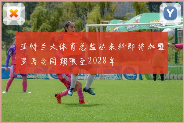 亚特兰大体育总监达米科即将加盟罗马合同期限至2028年