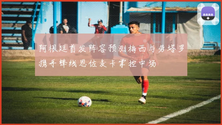 阿根廷首发阵容预测梅西与劳塔罗携手锋线恩佐麦卡掌控中场