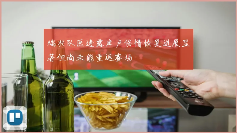 瑞典队医透露库卢伤情恢复进展显著但尚未能重返赛场