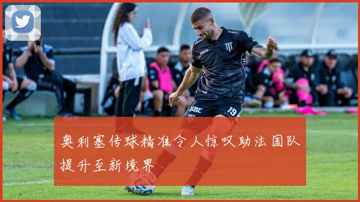 奥利塞传球精准令人惊叹助法国队提升至新境界