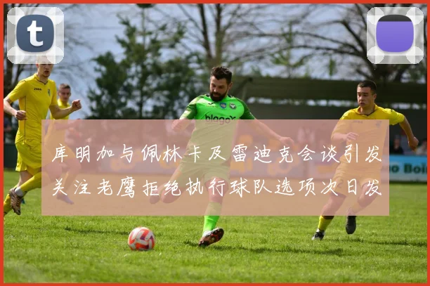 库明加与佩林卡及雷迪克会谈引发关注老鹰拒绝执行球队选项次日发生