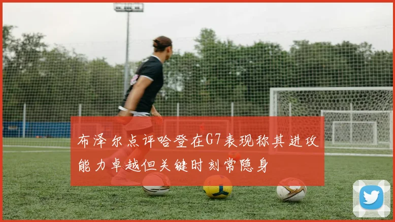 布泽尔点评哈登在G7表现称其进攻能力卓越但关键时刻常隐身
