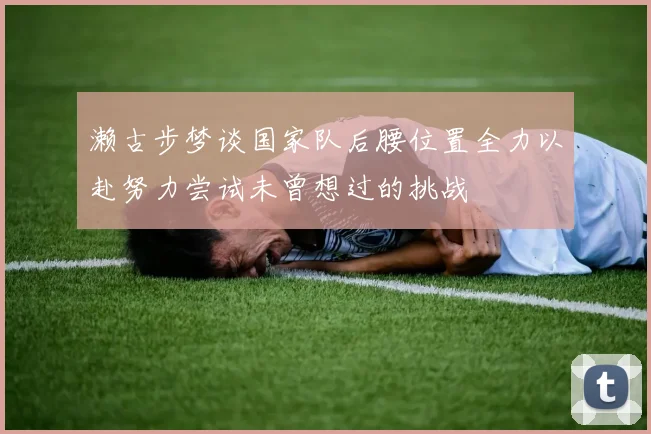 濑古步梦谈国家队后腰位置全力以赴努力尝试未曾想过的挑战