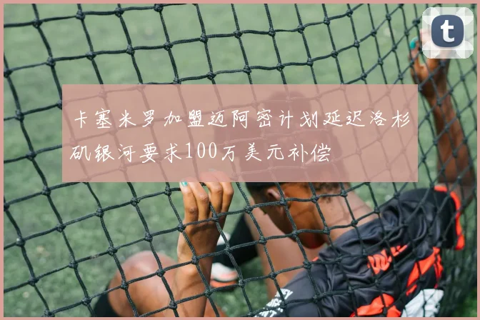 卡塞米罗加盟迈阿密计划延迟洛杉矶银河要求100万美元补偿