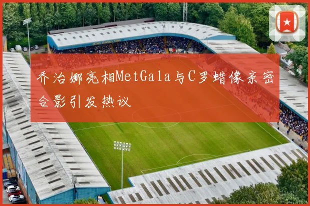 乔治娜亮相MetGala与C罗蜡像亲密合影引发热议