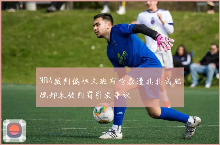 NBA裁判偏袒文班布伦森遭扎扎式犯规却未被判罚引发争议