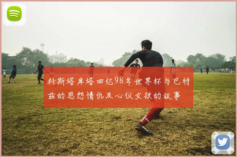 科斯塔库塔回忆98年世界杯与巴特兹的恩怨情仇及心仪女孩的故事
